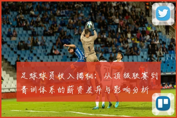 足球球员收入揭秘：从顶级联赛到青训体系的薪资差异与影响分析