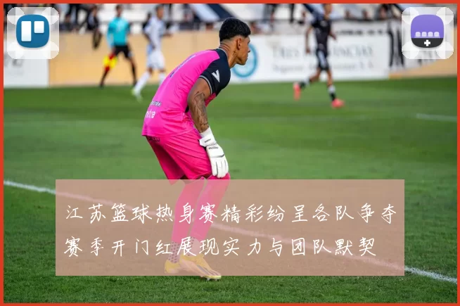 江苏篮球热身赛精彩纷呈各队争夺赛季开门红展现实力与团队默契