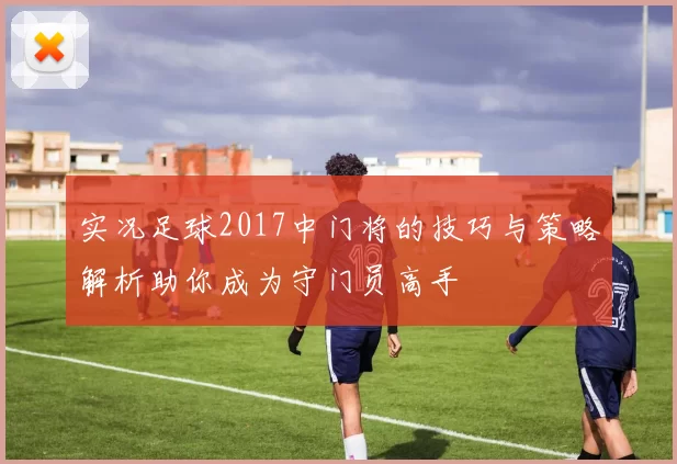 实况足球2017中门将的技巧与策略解析助你成为守门员高手