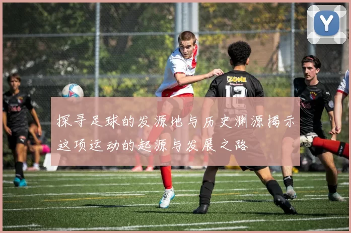 探寻足球的发源地与历史渊源揭示这项运动的起源与发展之路