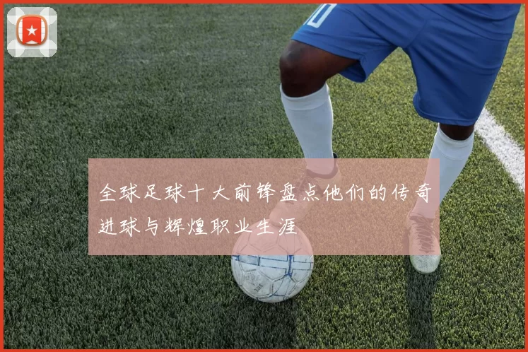 全球足球十大前锋盘点他们的传奇进球与辉煌职业生涯